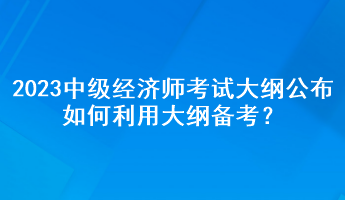 2023年中級經(jīng)濟師考試大綱公布，如何利用大綱備考？