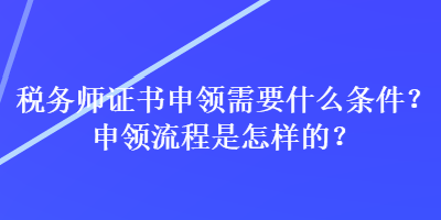 稅務(wù)師證書(shū)申領(lǐng)需要什么條件？申領(lǐng)流程是怎樣的？