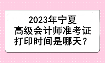 2023年寧夏高級會(huì)計(jì)師準(zhǔn)考證打印時(shí)間是哪天？