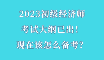 2023初級經(jīng)濟(jì)師考試大綱已出！現(xiàn)在該怎么備考？