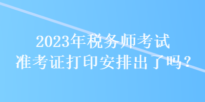 2023年稅務(wù)師考試準(zhǔn)考證打印安排出了嗎？