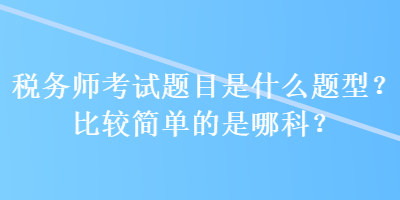 稅務(wù)師考試題目是什么題型？比較簡單的是哪科？