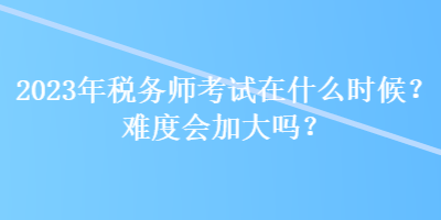 2023年稅務(wù)師考試在什么時(shí)候？難度會(huì)加大嗎？