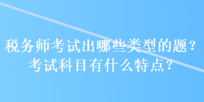 稅務(wù)師考試出哪些類型的題？考試科目有什么特點？