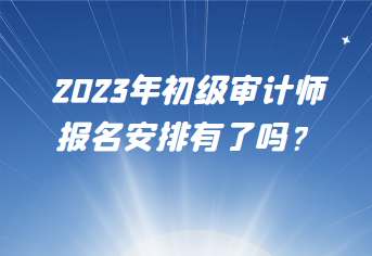 2023年初級審計師報名安排有了嗎？