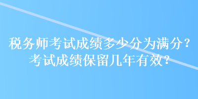 稅務(wù)師考試成績多少分為滿分？考試成績保留幾年有效？