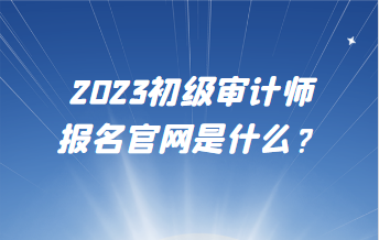 2023初級(jí)審計(jì)師報(bào)名官網(wǎng)是什么？