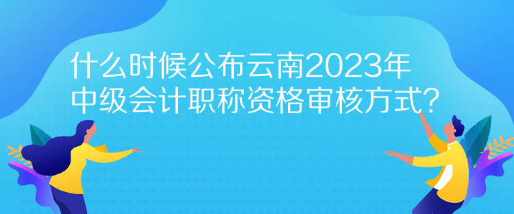 什么時(shí)候公布云南2023年中級(jí)會(huì)計(jì)職稱資格審核方式？