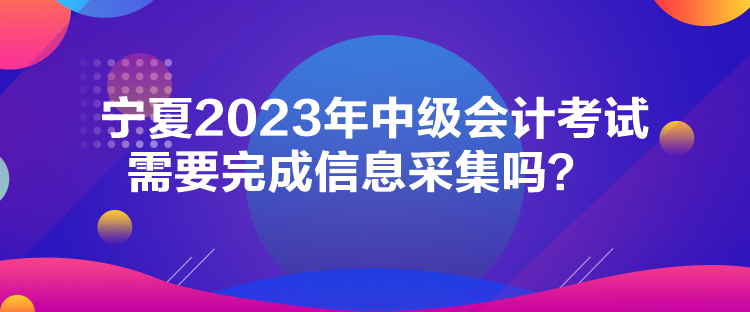 寧夏2023年中級會計考試需要完成信息采集嗎？