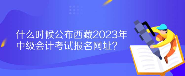 什么時候公布西藏2023年中級會計考試報名網(wǎng)址？