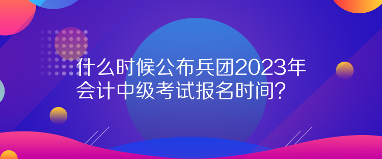 什么時候公布兵團2023年會計中級考試報名時間？