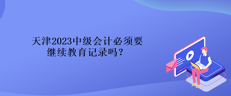 天津2023中級會計必須要繼續(xù)教育記錄嗎？