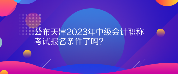 公布天津2023年中級(jí)會(huì)計(jì)職稱考試報(bào)名條件了嗎？