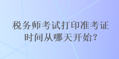 稅務(wù)師考試打印準(zhǔn)考證時(shí)間從哪天開始？