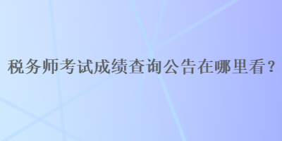 稅務(wù)師考試成績(jī)查詢(xún)公告在哪里看？