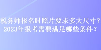 稅務(wù)師報名時照片要求多大尺寸？2023年報考需要滿足哪些條件？