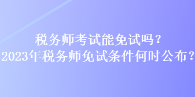 稅務師考試能免試嗎？2023年稅務師免試條件何時公布？