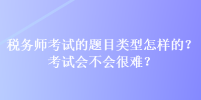 稅務師考試的題目類型怎樣的？考試會不會很難？