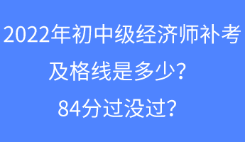 2022年初中級經(jīng)濟師補考及格線是多少？84分過沒過？