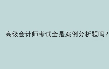 高級會計師考試題型全部是案例分析題嗎？