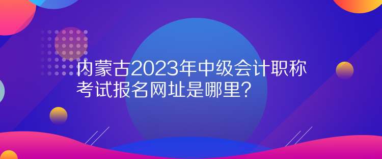 內(nèi)蒙古2023年中級會計職稱考試報名網(wǎng)址是哪里？