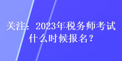 關(guān)注：2023年稅務(wù)師考試什么時候報名？