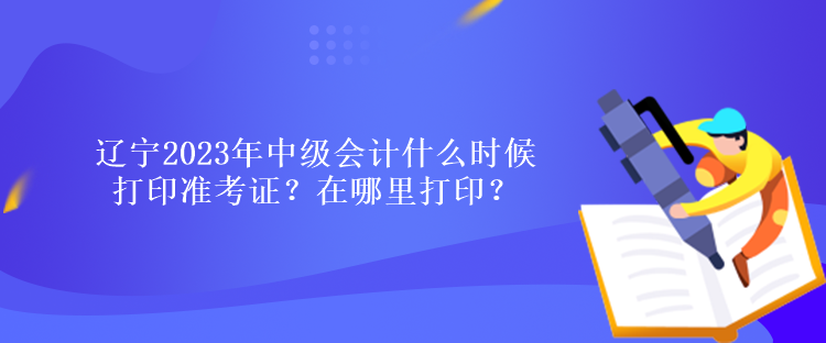 遼寧2023年中級會計什么時候打印準考證？在哪里打印？