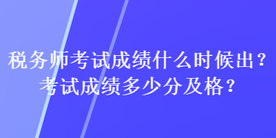 稅務(wù)師考試成績什么時候出？考試成績多少分及格？