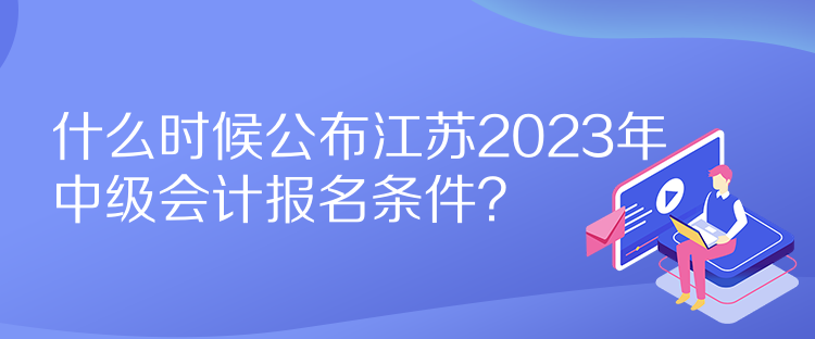 什么時候公布江蘇2023年中級會計報名條件？