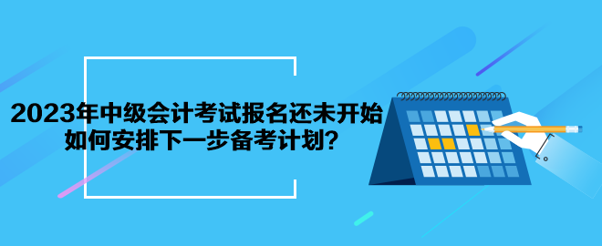 2023年中級(jí)會(huì)計(jì)考試報(bào)名還未開始 如何安排下一步備考計(jì)劃？