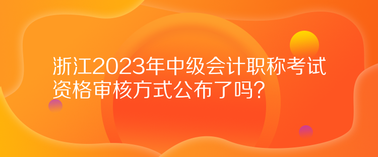 浙江2023年中級會計職稱考試資格審核方式公布了嗎？