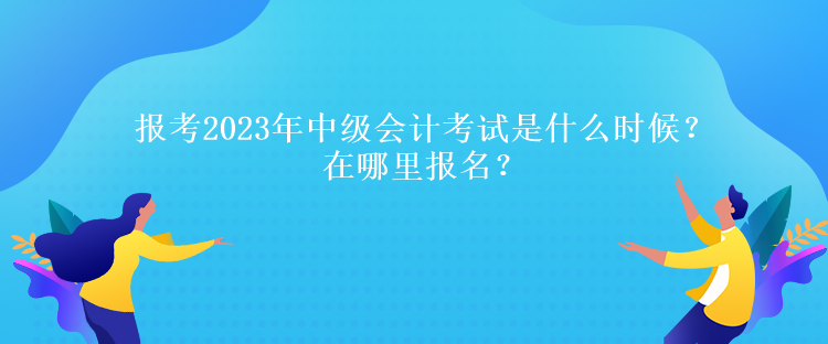 報(bào)考2023年中級(jí)會(huì)計(jì)考試是什么時(shí)候？在哪里報(bào)名？