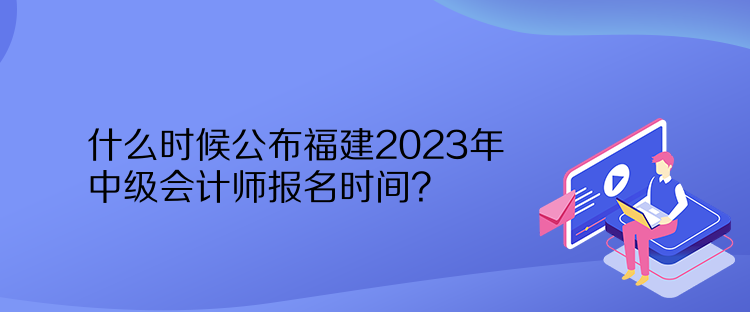 什么時候公布福建2023年中級會計師報名時間？