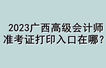 2023廣西高級(jí)會(huì)計(jì)師準(zhǔn)考證打印入口在哪？