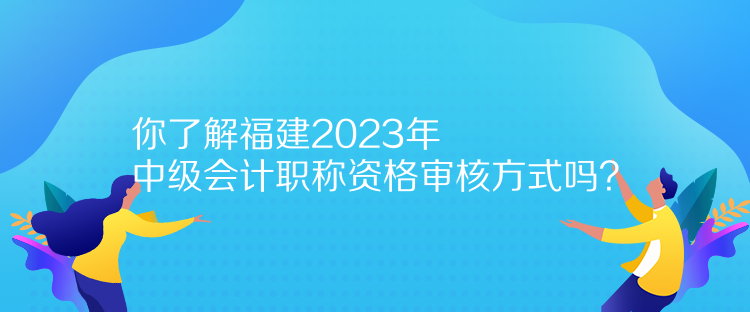 你了解福建2023年中級(jí)會(huì)計(jì)職稱資格審核方式嗎？