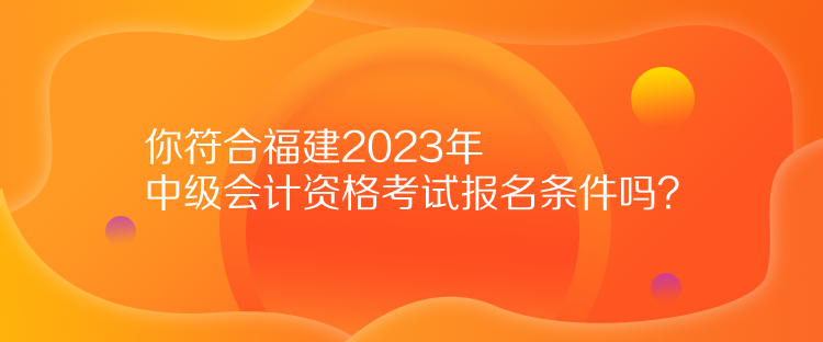 你符合福建2023年中級會計資格考試報名條件嗎？