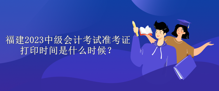 福建2023中級會計(jì)考試準(zhǔn)考證打印時(shí)間是什么時(shí)候？