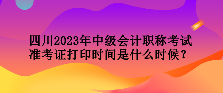 四川2023年中級會計(jì)職稱考試準(zhǔn)考證打印時(shí)間是什么時(shí)候？