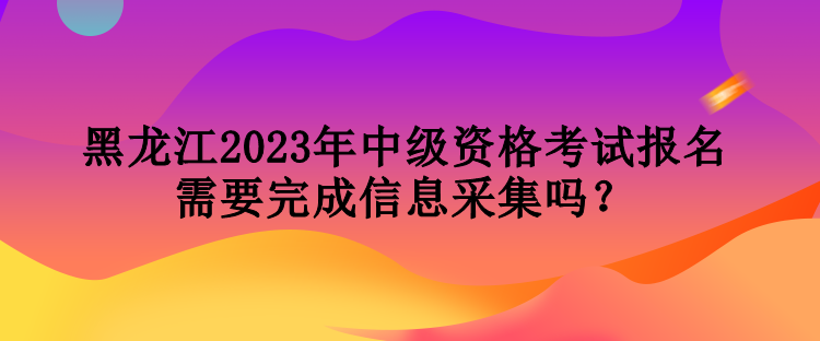 黑龍江2023年中級資格考試報名需要完成信息采集嗎？