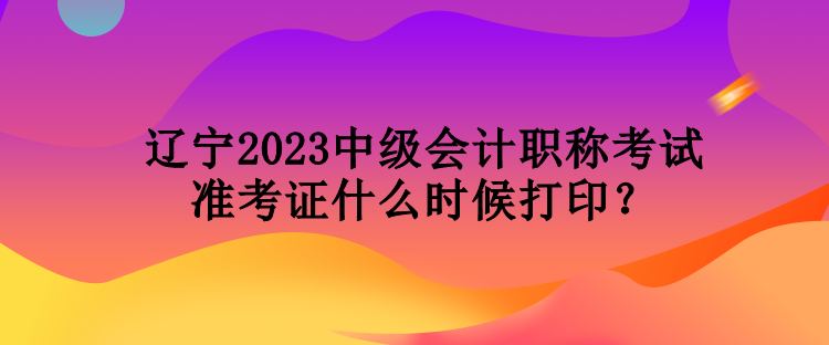 遼寧2023中級(jí)會(huì)計(jì)職稱考試準(zhǔn)考證什么時(shí)候打??？