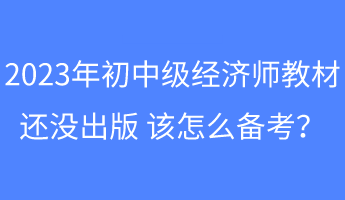 2023年初中級經(jīng)濟師教材還沒出版 該怎么備考？