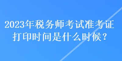 2023年稅務(wù)師考試準(zhǔn)考證打印時(shí)間是什么時(shí)候？