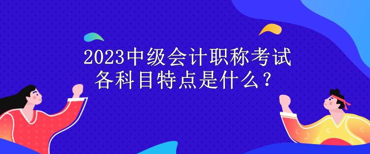 2023中級會計職稱考試各科目特點是什么？