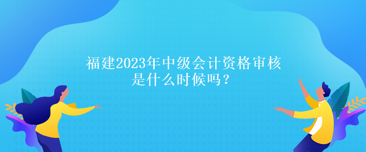 福建2023年中級會計資格審核是什么時候嗎？