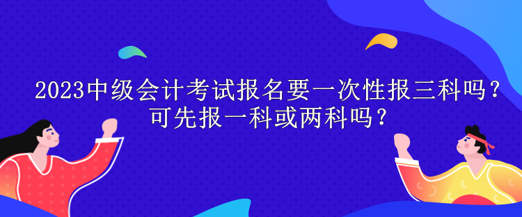 2023中級會計考試報名要一次性報三科嗎？可先報一科或兩科嗎？