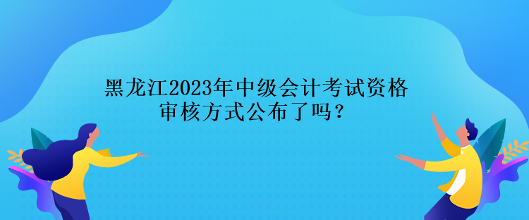 黑龍江2023年中級會計考試資格審核方式公布了嗎？