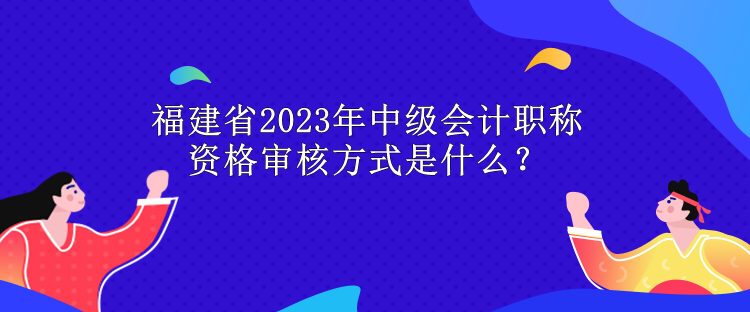 福建省2023年中級(jí)會(huì)計(jì)職稱資格審核方式是什么？