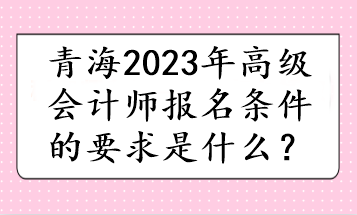 青海2023年高級(jí)會(huì)計(jì)師報(bào)名條件的要求是什么？