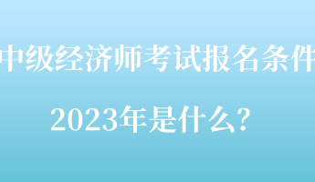 中級(jí)經(jīng)濟(jì)師考試報(bào)名條件2023年是什么？