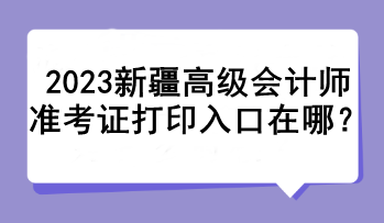 2023新疆高級會計師準(zhǔn)考證打印入口在哪？